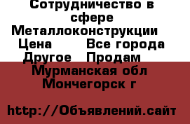 Сотрудничество в сфере Металлоконструкции  › Цена ­ 1 - Все города Другое » Продам   . Мурманская обл.,Мончегорск г.